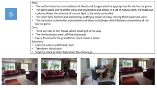 Pros;
• The red furniture has connotations of blood and danger which is appropriate for the horror genre
• The open space will fit all the crew and equipment and allows in a lot of natural light, the black out
curtains allows the amount of natural light to be easily controlled
• The room feels homely and welcoming, putting a viewer at easy, making them easers to scare
• The red colour scheme has connotations of blood and danger which follows conventions of the
horror genre
Cons;
• There are cats in the house which could get in the way
• The family photos aren’t off the characters
• Every 15 minuets the grandfather clock makes a noise
Solutions;
• Lock the cats in a different room
• Take down the photos
• Stop the clock or don’t film when the chimes go
B
 