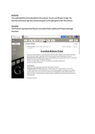 Authority
You understandthe termsdescribed in thiscontract. Youare over18 years ofage. You
havethe authorityto sign this contractand grant usthe rightsgiven under thiscontract.
Insurance
TheProducerrepresentsthat theyare coveredby Public Liability and PropertyDamage
Insurance.
 