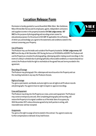 Location Release Form
Permission is hereby grantedto LaurenRosenfeld,Millie West, Ben Goldstone,
Nikon Ahmed,Ben Karrassand its employees,agents, independent contractors
and suppliersto enter in the propertylocatedat 54 Oak Lodge avenue, IG7
5HZ forthe purposeofphotographingandrecordingcertain scenes for
educationalpurposes.Fortheamount of£0 GBP (if applicable), the sufficiency
ofwhich youacknowledge,you agreeto thestatements and conditions stated in this
contract concerning yourProperty.
Use ofProperty
TheProducermay use theinside and outsideofthePropertylocatedat: 54 Oak Lodgeavenue, IG7
5HZ fromthe day of 4th December 2017during thehoursof10:00AMto 4:00PM The Producerwill
usethe Propertyas a locationforphotographing,videotapingand/ormaking sound recordings.In the
event ofa delayin scheduledue to photographicallyunfavourableconditions,orreasonsbeyond our
control,the Producerholdstherightto rescheduleat theagreed feesand termsprovidedin this
agreement.
Recording ofFootage
TheProducermay photograph,film,videotapeand recordsoundon the Propertyand use
the resultingmaterialsin any way the Producerchooses.
Rightsto Footage
You giveus permanent, worldwide,exclusiverightto own allrightsto all Producerrecords
and photographs.Youagreeto haveno right to inspect or approverecordings.
Crew and Equipment
TheProducermay bring into thePropertyourcrews, actorsand equipment. TheProducer
may constructtemporarysetsand, aftercompletingphotographyandrecording, will
restorethePropertyto itsoriginal condition as oftheinitial date ofoccupancy by
30thNovember2017 unlessotherwiseagreedto by bothpartiesin writing, with
reasonablewear and tear excepted.
Assignments
You giveus theright to assign all termsstatedin thiscontract. You agreeto waive any
furthercompensationordemand ofany kind forever.
 