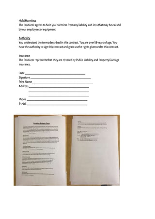 HoldHarmless
TheProduceragrees to holdyouharmlessfromany liability and lossthatmay be caused
by ouremployeesorequipment.
Authority
You understandthe termsdescribed in thiscontract. Youare over18 years ofage. You
havethe authorityto sign this contractand grant usthe rightsgiven under thiscontract.
Insurance
TheProducerrepresentsthat theyare coveredby Public Liability and PropertyDamage
Insurance.
Date ________________________________________
Signature ________________________________________
Print Name ________________________________________
Address________________________________________
________________________________________
________________________________________
Phone ________________________________________
E-Mail ________________________________________
 