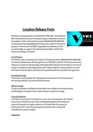 Location Release Form
Permission is hereby grantedto LaurenRosenfeld,Millie West, Ben Goldstone,
Nikon Ahmed,Ben Karrassand its employees,agents, independent contractors
and suppliersto enter in the propertylocatedat WaterlooRd, IlfordIG6 2EG,
forthe purposeofphotographingandrecording certain scenes foreducational
purposes.Fortheamountof £0 GBP (if applicable), thesufficiency of which
youacknowledge, youagree to thestatements and conditions statedin this
contract concerning yourProperty.
Use ofProperty
TheProducermay use theinside and outsideofthePropertylocatedat: WaterlooRd, IlfordIG6 2EG,
fromtheday 13thDecember 2017during the hoursof11:00PM to 2:00 PM. TheProducerwill usethe
Propertyas a locationforphotographing,videotapingand/ormaking sound recordings.In theevent of
a delay in scheduledueto photographicallyunfavourableconditions,orreasonsbeyond ourcontrol,
the Producerholdstheright to rescheduleatthe agreedfees and terms providedin thisagreement.
Recording ofFootage
TheProducermay photograph,film,videotapeand recordsoundon the Propertyand use
the resultingmaterialsin any way the Producerchooses.
Rightsto Footage
You giveus permanent, worldwide,exclusiverightto own allrightsto all Producerrecords
and photographs.Youagreeto haveno right to inspect or approverecordings.
Crew and Equipment
TheProducermay bring into thePropertyourcrews, actorsand equipment. TheProducer
may constructtemporarysetsand, aftercompletingphotographyandrecording, will
restorethePropertyto itsoriginal condition as oftheinitial date ofoccupancy by
6thDecember 2017 unlessotherwiseagreedto by bothpartiesin writing, with
reasonablewear and tear excepted.
Assignments
 