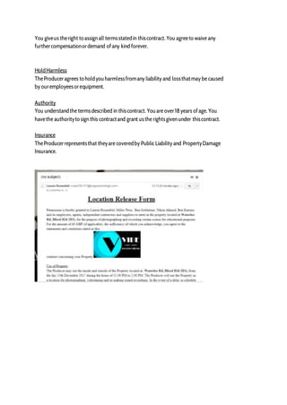 You giveus theright to assign all termsstatedin thiscontract. You agreeto waive any
furthercompensationordemand ofany kind forever.
HoldHarmless
TheProduceragrees to holdyouharmlessfromany liability and lossthatmay be caused
by ouremployeesorequipment.
Authority
You understandthe termsdescribed in thiscontract. Youare over18 years ofage. You
havethe authorityto sign this contractand grant usthe rightsgiven under thiscontract.
Insurance
TheProducerrepresentsthat theyare coveredby Public Liability and PropertyDamage
Insurance.
 
