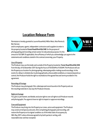 Location Release Form
Permission is hereby grantedto LaurenRosenfeld,Millie West, AlexPereira &
Ben Karrass
and its employees,agents, independent contractorsand suppliersto enter in
the propertylocatedat Forest RoadIlfordIG6 3HB forthepurposeof
photographingandrecording certain scenes foreducationalpurposes.Forthe
amountof £0 GBP (if applicable), thesufficiency of whichyou acknowledge,youagree to the
statementsand conditions statedin this contractconcerning yourProperty.
Use ofProperty
TheProducermay use theinside and outsideofthePropertylocatedat: Forest RoadIlfordIG6 3HB
fromtheday of1stDecember 2017 duringthe hoursof10:00AMto 11:00AM.TheProducerwilluse
the Propertyasa location forphotographing,videotapingand/ormaking soundrecordings. In the
event ofa delayin scheduledue to photographicallyunfavourableconditions,orreasonsbeyond our
control,the Producerholdstherightto rescheduleat theagreed feesand termsprovidedin this
agreement.
Recording ofFootage
TheProducermay photograph,film,videotapeand recordsoundon the Propertyand use
the resultingmaterialsin any way the Producerchooses.
Rightsto Footage
You giveus permanent, worldwide,exclusiverightto own allrightsto all Producerrecords
and photographs.Youagreeto haveno right to inspect or approverecordings.
Crew and Equipment
TheProducermay bring into thePropertyourcrews, actorsand equipment. TheProducer
may constructtemporarysetsand, aftercompletingphotographyandrecording, will
restorethePropertyto itsoriginal condition as oftheinitial date ofoccupancy by
18th May 2017 unlessotherwiseagreedto by bothpartiesin writing, with
reasonablewear and tear excepted.
 