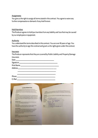 Assignments
You giveus theright to assign all termsstatedin thiscontract. You agreeto waive any
furthercompensationordemand ofany kind forever.
HoldHarmless
TheProduceragrees to holdyouharmlessfromany liability and lossthatmay be caused
by ouremployeesorequipment.
Authority
You understandthe termsdescribed in thiscontract. Youare over18 years ofage. You
havethe authorityto sign this contractand grant usthe rightsgiven under thiscontract.
Insurance
TheProducerrepresentsthat theyare coveredby Public Liability and PropertyDamage
Insurance.
Date ________________________________________
Signature ________________________________________
Print Name ________________________________________
Address________________________________________
________________________________________
________________________________________
Phone ________________________________________
E-Mail ________________________________________
 