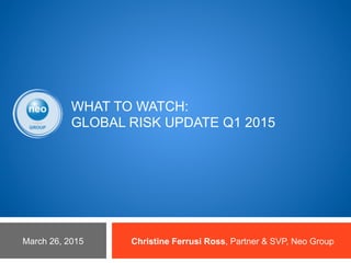 WHAT TO WATCH:
GLOBAL RISK UPDATE Q1 2015
Christine Ferrusi Ross, Partner & SVP, Neo GroupMarch 26, 2015
 