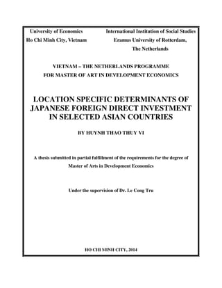 University of Economics International Institution of Social Studies
Ho Chi Minh City, Vietnam Eramus University of Rotterdam,
The Netherlands
VIETNAM – THE NETHERLANDS PROGRAMME
FOR MASTER OF ART IN DEVELOPMENT ECONOMICS
LOCATION SPECIFIC DETERMINANTS OF
JAPANESE FOREIGN DIRECT INVESTMENT
IN SELECTED ASIAN COUNTRIES
BY HUYNH THAO THUY VI
A thesis submitted in partial fulfillment of the requirements for the degree of
Master of Arts in Development Economics
Under the supervision of Dr. Le Cong Tru
HO CHI MINH CITY, 2014
 