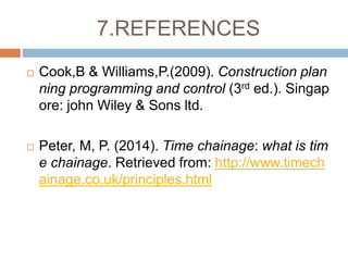 7.REFERENCES
 Cook,B & Williams,P.(2009). Construction plan
ning programming and control (3rd ed.). Singap
ore: john Wiley & Sons ltd.
 Peter, M, P. (2014). Time chainage: what is tim
e chainage. Retrieved from: http://www.timech
ainage.co.uk/principles.html
 