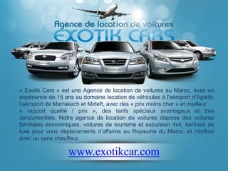 « Exotik Cars » est une Agence de location de voitures au Maroc, avec un
expérience de 15 ans au domaine location de véhicules à l'aéroport d'Agadir,
l’aéroport de Marrakech et Mirleft, avec des « prix moins cher » et meilleur
« rapport qualité / prix », des tarifs spéciaux avantageux et très
concurrentiels. Notre agence de location de voitures dispose des voitures
familiales économiques, voitures de tourisme et excursion 4x4, berlines de
luxe pour vous déplacements d’affaires au Royaume du Maroc, et minibus
avec ou sans chauffeur.

                   www.exotikcar.com
 