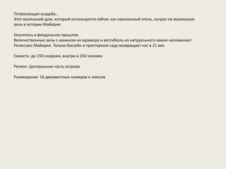 Потрясающая усадьба...
Этот маленький дом, который используется сейчас как изысканный отель, сыграл не маленькую
роль в истории Майорки.

Окунитесь в феодальное прошлое.
Величественные залы с камином из мрамора и вестибюль из натурального камня напоминает
Ренессанс Майорки. Только бассейн в просторном саду возвращает нас в 21 век.

Емкость: до 150 снаружи, внутри и 250 человек

Регион: Центральная часть острова

Размещение: 16 двухместных номеров и люксов
 