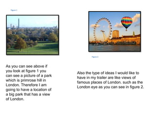 Figure 1




                                      Figure 2




As you can see above if
you look at figure 1 you
                              Also the type of ideas I would like to
can see a picture of a park
                              have in my trailer are like views of
which is primrose hill in
                              famous places of London. such as the
London. Therefore I am
                              London eye as you can see in figure 2.
going to have a location of
a big park that has a view
of London.
 