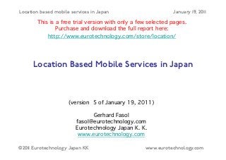 Location based mobile services in Japan                       January 19, 2011
                                      "
       This is a free trial version with only a few selected pages.
               Purchase and download the full report here: "
           http://www.eurotechnology.com/store/location/ "
                                        �


      Location Based Mobile Services in Japan�



                     (version 5 of January 19, 2011)  
                                      
                              Gerhard Fasol 
                        fasol@eurotechnology.com 
                        Eurotechnology Japan K. K.  
                         www.eurotechnology.com�

©2011 Eurotechnology Japan KK                       www.eurotechnology.com
 