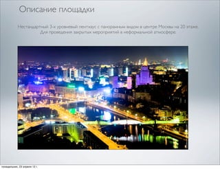 Описание площадки
            Нестандартный 3-х уровневый пентхаус с панорамным видом в центре Москвы на 20 этаже.
                      Для проведения закрытых мероприятий в неформальной атмосфере.




понедельник, 23 апреля 12 г.
 