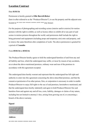 Location Contract
Date 01/01/16
Permission is hereby granted to Ellie Burrell-Bicker
(here in after referred to as the “Producer/Director”), to use the property and the adjacent area
located at ** *** *** ***** ***** **** *** (my house)
For the purpose of photographing and recording scenes (interior and/or exterior) for motion
pictures with the right to exhibit, as well as license others to exhibit all or any part of said
scenes in motion pictures throughout the world; said permission shall include the right to
bring personnel and equipment (including props and temporary sets) onto said property, and
to remove the same therefrom after completion of work. The above permission is granted for
a period of 2 months
From 05/01/16 to 05/03/16
The Producer/Director hereby agrees to hold the undersigned harmless of and from any and
all liability and loss, which the undersigned may suffer, or incur by reason of any accidents,
on or about the above-mentioned premises, ordinary wear and tear of the premises in
accordance with this agreement excepted.
The undersigned does hereby warrant and represent that the undersigned has full right and
authority to enter into this agreement concerning the above-described premises, and that the
consent or permission of no other person, firm, or corporation is necessary in order to enable
Producer/Director to enjoy full rights to the use of said premises, hereinabove mentioned, and
that the undersigned does hereby indemnify and agree to hold Producer/Director free and
harmless from and against any and all loss, costs, liability, damages or claims of any nature,
including but not limited to attorney’s fees, arising from growing out of, or concerning a
breach of the above warranty.
Signed
Address
** *** *** ***** ***** **** ***
 