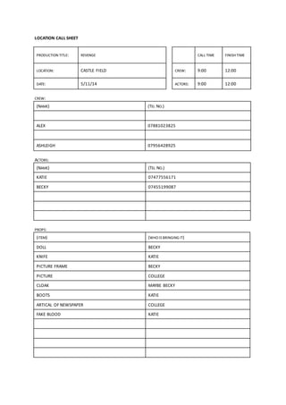LOCATION CALL SHEET 
PRODUCTION TITLE: REVENGE CALL TIME FINISH TIME 
LOCATION: CASTLE FIELD CREW: 9:00 12:00 
DATE: 5/11/14 ACTORS: 9:00 12:00 
CREW: 
(NAME) (TEL NO.) 
ALEX 07881023825 
ASHLEIGH 07956428925 
ACTORS: 
(NAME) (TEL NO.) 
KATIE 07477556171 
BECKY 07455199087 
PROPS: 
(ITEM) (WHO IS BRINGING IT) 
DOLL BECKY 
KNIFE KATIE 
PICTURE FRAME BECKY 
PICTURE COLLEGE 
CLOAK MAYBE BECKY 
BOOTS KATIE 
ARTICAL OF NEWSPAPER COLLEGE 
FAKE BLOOD KATIE 
 
