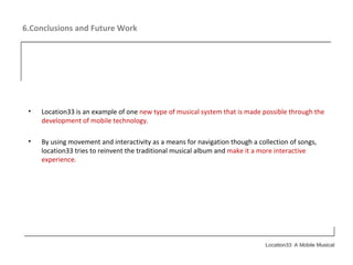 6.Conclusions and Future Work Location33 is an example of one  new type of musical system that is made possible through the development of mobile technology. By using movement and interactivity as a means for navigation though a collection of songs, location33 tries to reinvent the traditional musical album and  make it a more interactive experience. 