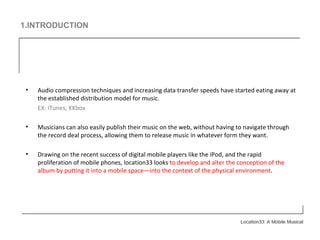 1.INTRODUCTION Audio compression techniques and increasing data transfer speeds have started eating away at the established distribution model for music. EX: iTunes, KKbox Musicians can also easily publish their music on the web, without having to navigate through the record deal process, allowing them to release music in whatever form they want. Drawing on the recent success of digital mobile players like the iPod, and the rapid proliferation of mobile phones, location33 looks  to develop and alter the conception of the album by putting it into a mobile space—into the context of the physical environment . 