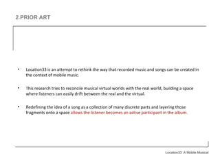 2.PRIOR ART Location33 is an attempt to rethink the way that recorded music and songs can be created in the context of mobile music.  This research tries to reconcile musical virtual worlds with the real world, building a space where listeners can easily drift between the real and the virtual. Redefining the idea of a song as a collection of many discrete parts and layering those fragments onto a space  allows the listener becomes an active participant in the album.  