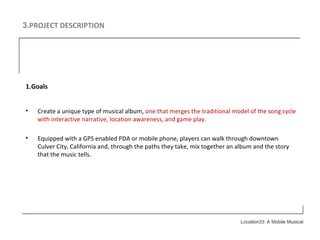 3. PROJECT DESCRIPTION 1.Goals Create a unique type of musical album,  one that merges the traditional model of the song cycle with interactive narrative, location awareness, and game play. Equipped with a GPS enabled PDA or mobile phone, players can walk through downtown Culver City, California and, through the paths they take, mix together an album and the story that the music tells. 