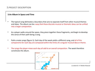 3. PROJECT DESCRIPTION 3.An Album in Space and Time The typical song delineates a boundary that acts to separate itself from other musical themes and ideas. The album can be  a way that these discrete musical or thematic ideas can be unified into a larger composition. As a player walks around the space, they piece together these fragments, and begin to develop the sense of their path being a song. Paths create songs (figure 1). Each day of the week yields a different song, and  all of the components for each day are composed within the limits of a singular musical idea or theme.   The songs the player mixes each day all add to an overall composition.  The week therefore constitutes the album. 