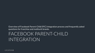 LOCATION3 
FACEBOOK PARENT-CHILD INTEGRATION 
Overview of Facebook Parent-Child (P/C) integration process and frequently asked questions for franchise and multiunit brands.  