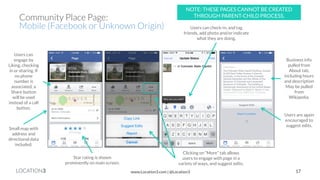LOCATION3 
Business info pulled from About tab, including hours and description May be pulled from Wikipedia. 
Users can engage by Liking, checking in or sharing. If no phone number is associated, a Share button will be used instead of a call button. 
Users are again encouraged to suggest edits. 
Community Place Page: 
Mobile (Facebook or Unknown Origin) 
Clicking on “More” tab allows users to engage with page in a variety of ways, and suggest edits. 
Star rating is shown prominently on main screen. 
Small map with address and directional data included. 
Users can check-in, and tag friends, add photo and/or indicate what they are doing. 
17 
www.Location3.com | @Location3 
NOTE: THESE PAGES CANNOT BE CREATED THROUGH PARENT-CHILD PROCESS.  