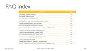 LOCATION3 
FAQ Index 
Question 
Page # 
Can I delete a location manually? 
20 
Can I delete locations in bulk? 
21 
Can I add admins to each child page? 
22 
Do the different pages have different admin access levels? 
23 
How do I manage settings of each child page? 
24 
Can users send private messages to child pages? 
25 
Can I receive notifications of new reviews or messages on child pages? 
26 
How can I find all the child pages that already exist? 
27 
How can I merge two separate Facebook pages? 
28 
Can I add international locations as child pages? 
29 
How do I communicate this project with local owners? 
30 
What is the process and timing? 
31 
How do I add Location3 as an admin of my parent page? 
32 
I have a problem or question which isn’t addressed here. What do I do? 
33 
19 
www.Location3.com | @Location3  