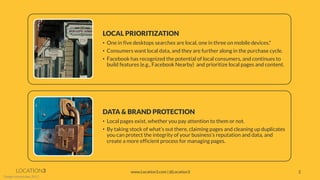 LOCATION3 
*Google Internal data, 2011. 
DATA & BRAND PROTECTION 
•Local pages exist, whether you pay attention to them or not. 
•By taking stock of what’s out there, claiming pages and cleaning up duplicates you can protect the integrity of your business’s reputation and data, and create a more efficient process for managing pages. 
LOCAL PRIORITIZATION 
•One in five desktops searches are local, one in three on mobile devices.* 
•Consumers want local data, and they are further along in the purchase cycle. 
•Facebook has recognized the potential of local consumers, and continues to build features (e.g., Facebook Nearby) and prioritize local pages and content. 
2 
www.Location3.com | @Location3  