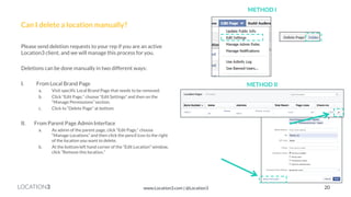 LOCATION3 
Can I delete a location manually? 
Please send deletion requests to your rep if you are an active Location3 client, and we will manage this process for you. 
Deletions can be done manually in two different ways: 
I.From Local Brand Page 
a.Visit specific Local Brand Page that needs to be removed. 
b.Click “Edit Page,” choose “Edit Settings” and then on the “Manage Permissions” section. 
c.Click to “Delete Page” at bottom. 
II.From Parent Page Admin Interface 
a.As admin of the parent page, click “Edit Page,” choose “Manage Locations” and then click the pencil icon to the right of the location you want to delete. 
b.At the bottom left hand corner of the “Edit Location” window, click “Remove this location.” 
METHOD I 
METHOD II 
20 
www.Location3.com | @Location3  