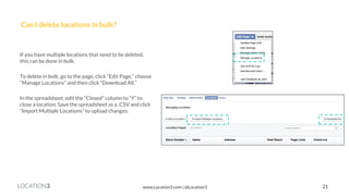 LOCATION3 
Can I delete locations in bulk? 
If you have multiple locations that need to be deleted, this can be done in bulk. 
To delete in bulk, go to the page, click “Edit Page,” choose “Manage Locations” and then click “Download All.” 
In the spreadsheet, edit the “Closed” column to “Y” to close a location. Save the spreadsheet as a .CSV and click “Import Multiple Locations” to upload changes. 
21 
www.Location3.com | @Location3  