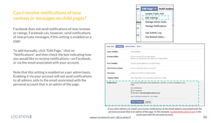 LOCATION3 
Can I receive notifications of new reviews or messages on child pages? 
Facebook does not send notifications of new reviews or ratings. Facebook can, however, send notifications of new private messages, if this setting is enabled on a page. 
To add manually, click “Edit Page,” click on “Notifications” and then check the box indicating how you would like to receive notifications—on Facebook, or via the email associated with your account. 
Note that this setting is enabled on a per admin basis. Enabling it via your account will not send notifications to all admins, only to the email associated with the personal account that is an admin of the page. 
If you select delivery by email, you receive notifications at the email address associated with the personal account that is an admin of the page. In this example, facebook@location3.com is the email used with the personal account. 
26 
www.Location3.com | @Location3  