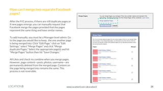 LOCATION3 
How can I merge two separate Facebook pages? 
After the P/C process, if there are still duplicate pages or if new pages emerge, you can manually request that Facebook merge the pages provided that the pages represent the same thing and have similar names. 
To add manually, you must be a Manager level admin. Go to the page you would like to keep, the one another page is being merged into. Click “Edit Page,” click on “Edit Settings,” select “Merge Pages” and click “Merge duplicate Pages.” Select the appropriate page(s) and hit “Merge Pages” button then hit “Save Changes.” 
All Likes and check ins combine when you merge pages. However, page content—posts, photos, username—are permanently deleted from the merged page. Content on the page being merged into remains the same. This process is not reversible. 
28 
www.Location3.com | @Location3  
