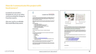 LOCATION3 
How do I communicate this project with local owners? 
Location3 can provide a template for you to use when communicating this change to franchise owners. Ask your rep for an editable Microsoft Word document. 
30 
www.Location3.com | @Location3  