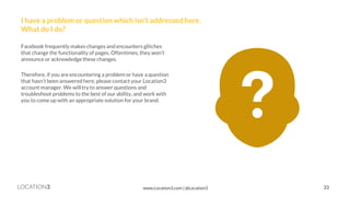 LOCATION3 
I have a problem or question which isn’t addressed here. What do I do? 
Facebook frequently makes changes and encounters glitches that change the functionality of pages. Oftentimes, they won’t announce or acknowledge these changes. 
Therefore, if you are encountering a problem or have a question that hasn’t been answered here, please contact your Location3 account manager. We will try to answer questions and troubleshoot problems to the best of our ability, and work with you to come up with an appropriate solution for your brand. 
33 
www.Location3.com | @Location3  