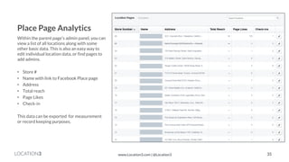 LOCATION3 
Place Page Analytics 
Within the parent page’s admin panel, you can view a list of all locations along with some other basic data. This is also an easy way to edit individual location data, or find pages to add admins. 
•Store # 
•Name with link to Facebook Place page 
•Address 
•Total reach 
•Page Likes 
•Check-in 
This data can be exported for measurement or record keeping purposes. 
35 
www.Location3.com | @Location3  