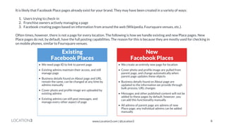 LOCATION3 
It is likely that Facebook Place pages already exist for your brand. They may have been created in a variety of ways: 1. Users trying to check-in 2. Franchise owners actively managing a page 3. Facebook creating pages based on information from around the web (Wikipedia, Foursquare venues, etc.). Often times, however, there is not a page for every location. The following is how we handle existing and new Place pages. New Place pages do not, by default, have the full posting capabilities. The reason for this is because they are mostly used for checking in on mobile phones, similar to Foursquare venues. 
Existing Facebook Places 
•We need page ID to link to parent page 
•Existing admins maintain their access, and still manage page 
•Business details found on About page and URL remain the same, can be changed at any time by admins manually 
•Cover photo and profile image are uploaded by existing admins 
•Existing admins can still post messages, and manage every other aspect of page 
New Facebook Places 
•We create an entirely new page for location 
•Cover photo and profile image are pulled from parent page, and change automatically when parent page updates these objects 
•Business details found on About page are updated to the information we provide through bulk process, URL changes 
•Messages and other published content will not be added to these pages by default; however, you can add this functionality manually 
•All admins of parent page are admins of new Place page; any individual admins can be added manually 
6 
www.Location3.com | @Location3  