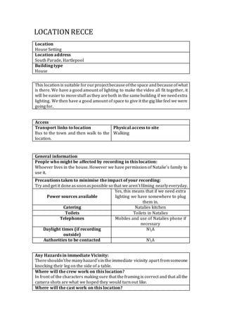 LOCATION RECCE 
Location 
House Setting 
Location address 
South Parade, Hartlepool 
Building type 
House 
This location is suitable for our project because of the space and because of what 
is there. We have a good amount of lighting to make the video all fit together, it 
will be easier to move stuff as they are both in the same building if we need extra 
lighting. We then have a good amount of space to give it the gig like feel we were 
going for. 
Access 
Transport links to location 
Bus to the town and then walk to the 
location. 
Physical access to site 
Walking 
General information 
People who might be affected by recording in this location: 
Whoever lives in the house. However we have permission of Natalie’s family to 
use it. 
Precautions taken to minimise the impact of your recording: 
Try and get it done as soon as possible so that we aren’t filming nearly everyday. 
Power sources available 
Yes, this means that if we need extra 
lighting we have somewhere to plug 
them in. 
Catering Natalies kitchen 
Toilets Toilets in Natalies 
Telephones Mobiles and use of Natalies phone if 
necessary 
Daylight times (if recording 
outside) 
NA 
Authorities to be contacted NA 
Any Hazards in immediate Vicinity: 
There shouldn’t be many hazard’s in the immediate vicinity apart from someone 
knocking their leg on the side of a table. 
Where will the crew work on this location? 
In front of the characters making sure that the framing is correct and that all the 
camera shots are what we hoped they would turn out like. 
Where will the cast work on this location? 
 