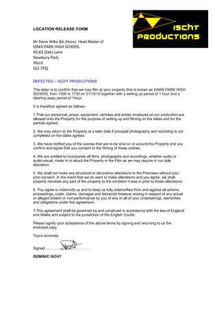 LOCATION RELEASE FORM


Mr Steve Wilks BA (Hons) Head Master of
OAKS PARK HIGH SCHOOL
45-65 Oaks Lane
Newbury Park
Ilford
IG2 7PQ

DEFECTED – ISCHT PRODCUTIONS

This letter is to confirm that we may film at your property that is known as OAKS PARK HIGH
SCHOOL from 1300 to 1730 on 31/10/10 together with a setting up period of 1 hour and a
clearing away period of 1hour.

It is therefore agreed as follows:

1.That our personnel, props, equipment, vehicles and artists employed on our production are
allowed onto the Property for the purpose of setting up and filming on the dates and for the
periods agreed.

2. We may return to the Property at a later date if principal photography and recording is not
completed on the dates agreed.

3. We have notified you of the scenes that are to be shot on or around the Property and you
confirm and agree that you consent to the filming of these scenes.

4. We are entitled to incorporate all films, photographs and recordings, whether audio or
audio-visual, made in or about the Property in the Film as we may require in our sole
discretion.

5. We shall not make any structural or decorative alterations to the Premises without your
prior consent. In the event that we do want to make alterations and you agree, we shall
properly reinstate any part of the property to the condition it was in prior to those alterations.

6. You agree to indemnify us and to keep us fully indemnified from and against all actions,
proceedings, costs, claims, damages and demands however arising in respect of any actual
or alleged breach or non-performance by you of any or all of your undertakings, warranties
and obligations under this agreement.

7.This agreement shall be governed by and construed in accordance with the law of England
and Wales and subject to the jurisdiction of the English Courts.

Please signify your acceptance of the above terms by signing and returning to us the
enclosed copy.

Yours sincerely,


Signed………………………………

DOMINIC ISCHT
 