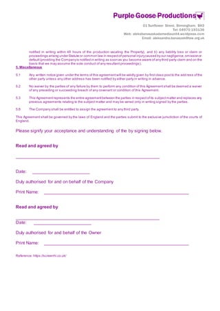 Purple Goose Productions
01 Sunflower Street, Birmingham, BH3
Tel: 04970 193136
Web: aleksbanaszakadamediaunit4.wordpress.com
Email: aleksandra.banaszak@taw.org.uk
notified in writing within 48 hours of the production vacating the Property), and b) any liability loss or claim or
proceedings arising under Statute or common law in respectof personal injurycaused by our negligence,omissionor
default(providing the Companyis notified in writing as soon as you become aware of any third party claim and on the
basis that we may assume the sole conduct of any resultant proceedings).
5. Miscellaneous
5.1 Any written notice given under the terms of this agreementwill be validly given by firstclass postto the add ress ofthe
other party unless any other address has been notified by either party in writing in advance.
5.2 No waiver by the parties of any failure by them to perform any condition of this Agreement shall be deemed a waiver
of any preceding or succeeding breach of any covenant or condition of this Agreement.
5.3 This Agreementrepresents the entire agreementbetween the parties in respectofits subjectmatter and replaces any
previous agreements relating to the subject matter and may be varied only in writing signed by the parties.
5.8 The Company shall be entitled to assign the agreement to any third party.
This Agreement shall be governed by the laws of England and the parties submit to the exclusive jurisdiction of the courts of
England.
Please signify your acceptance and understanding of the by signing below.
Read and agreed by
__________________________________________________________
Date: _______________________
Duly authorised for and on behalf of the Company
Print Name: __________________________________________________________
Read and agreed by
__________________________________________________________
Date: _______________________
Duly authorised for and behalf of the Owner
Print Name: __________________________________________________________
Reference: https://screenhi.co.uk/
 