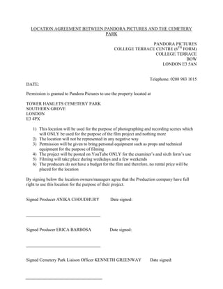 LOCATION AGREEMENT BETWEEN PANDORA PICTURES AND THE CEMETERY
                              PARK

                                                                 PANDORA PICTURES
                                                  COLLEGE TERRACE CENTRE (6TH FORM)
                                                                  COLLEGE TERRACE
                                                                               BOW
                                                                    LONDON E3 5AN


                                                                       Telephone: 0208 983 1015
DATE:

Permission is granted to Pandora Pictures to use the property located at

TOWER HAMLETS CEMETERY PARK
SOUTHERN GROVE
LONDON
E3 4PX

   1) This location will be used for the purpose of photographing and recording scenes which
      will ONLY be used for the purpose of the film project and nothing more
   2) The location will not be represented in any negative way
   3) Permission will be given to bring personal equipment such as props and technical
      equipment for the purpose of filming
   4) The project will be posted on YouTube ONLY for the examiner’s and sixth form’s use
   5) Filming will take place during weekdays and a few weekends
   6) The producers do not have a budget for the film and therefore, no rental price will be
      placed for the location

By signing below the location owners/managers agree that the Production company have full
right to use this location for the purpose of their project.


Signed Producer ANIKA CHOUDHURY                 Date signed:


__________________________________


Signed Producer ERICA BARBOSA                   Date signed:


__________________________________


Signed Cemetery Park Liaison Officer KENNETH GREENWAY                  Date signed:
 