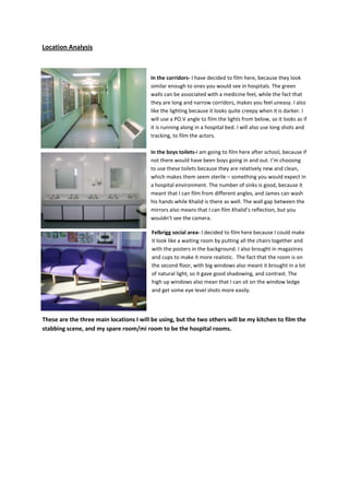 Location Analysis<br />-28575211455<br />In the corridors- I have decided to film here, because they look similar enough to ones you would see in hospitals. The green walls can be associated with a medicine feel, while the fact that they are long and narrow corridors, makes you feel uneasy. I also like the lighting because it looks quite creepy when it is darker. I will use a PO.V angle to film the lights from below, so it looks as if it is running along in a hospital bed. I will also use long shots and tracking, to film the actors. <br />-2381250139700In the boys toilets- I am going to film here after school, because if not there would have been boys going in and out. I’m choosing to use these toilets because they are relatively new and clean, which makes them seem sterile – something you would expect in a hospital environment. The number of sinks is good, because it meant that I can film from different angles, and James can wash his hands while Khalid is there as well. The wall gap between the mirrors also means that I can film Khalid’s reflection, but you wouldn’t see the camera. <br />-2381250119380Felbrigg social area- I decided to film here because I could make it look like a waiting room by putting all the chairs together and with the posters in the background. I also brought in magazines and cups to make it more realistic.  The fact that the room is on the second floor, with big windows also meant it brought in a lot of natural light, so it gave good shadowing, and contrast. The high up windows also mean that I can sit on the window ledge and get some eye level shots more easily. <br />These are the three main locations I will be using, but the two others will be my kitchen to film the stabbing scene, and my spare room/mi room to be the hospital rooms. <br />