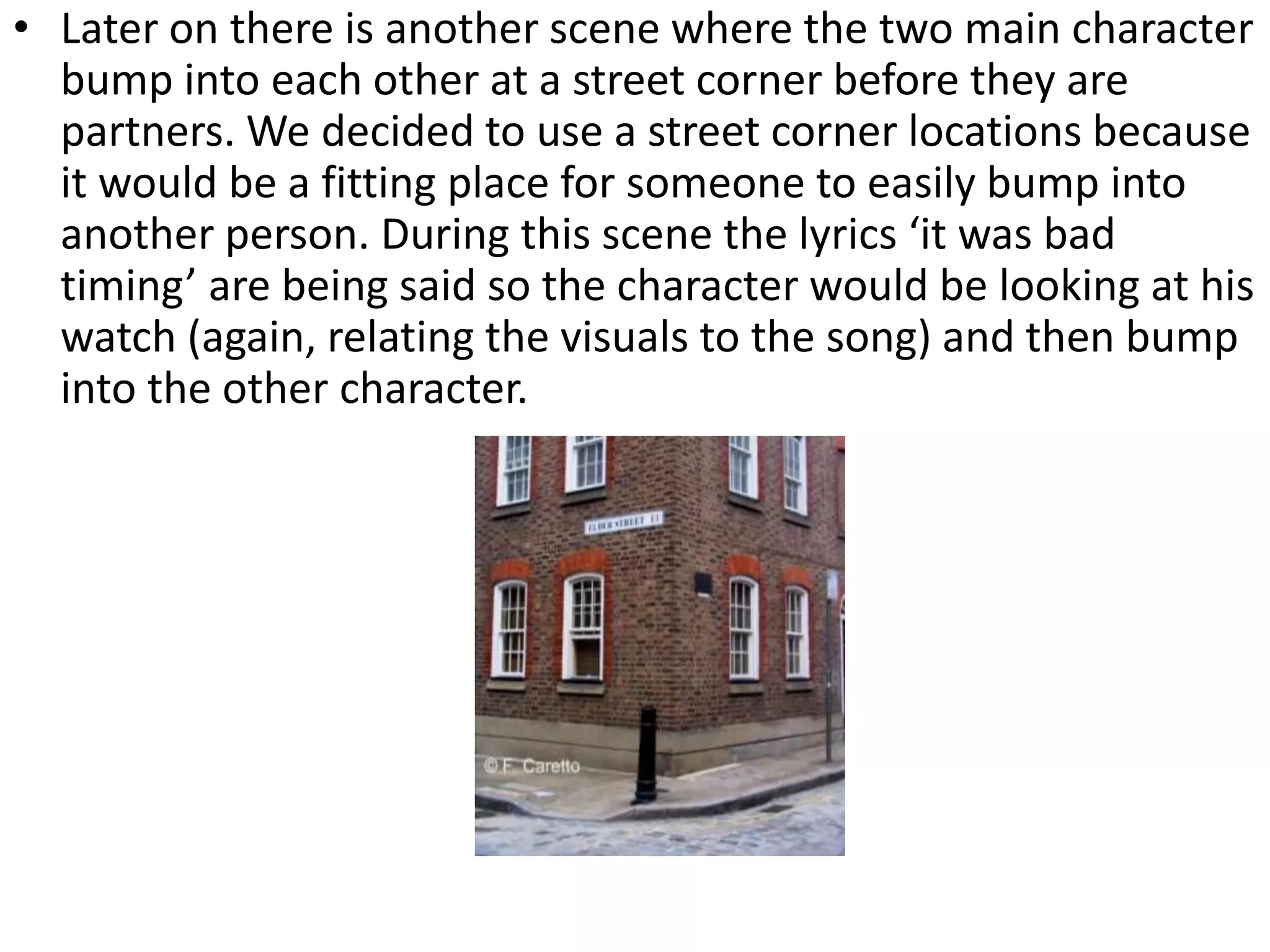 • Later on there is another scene where the two main character
bump into each other at a street corner before they are
partners. We decided to use a street corner locations because
it would be a fitting place for someone to easily bump into
another person. During this scene the lyrics ‘it was bad
timing’ are being said so the character would be looking at his
watch (again, relating the visuals to the song) and then bump
into the other character.
 