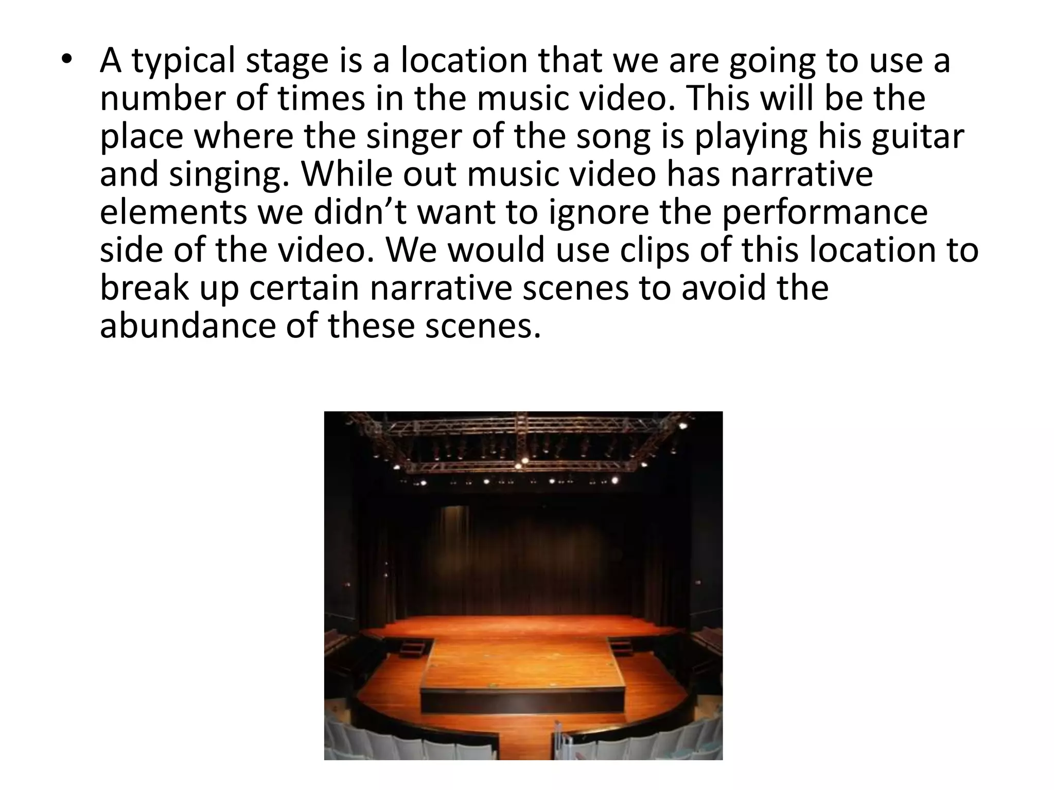 • A typical stage is a location that we are going to use a
number of times in the music video. This will be the
place where the singer of the song is playing his guitar
and singing. While out music video has narrative
elements we didn’t want to ignore the performance
side of the video. We would use clips of this location to
break up certain narrative scenes to avoid the
abundance of these scenes.
 