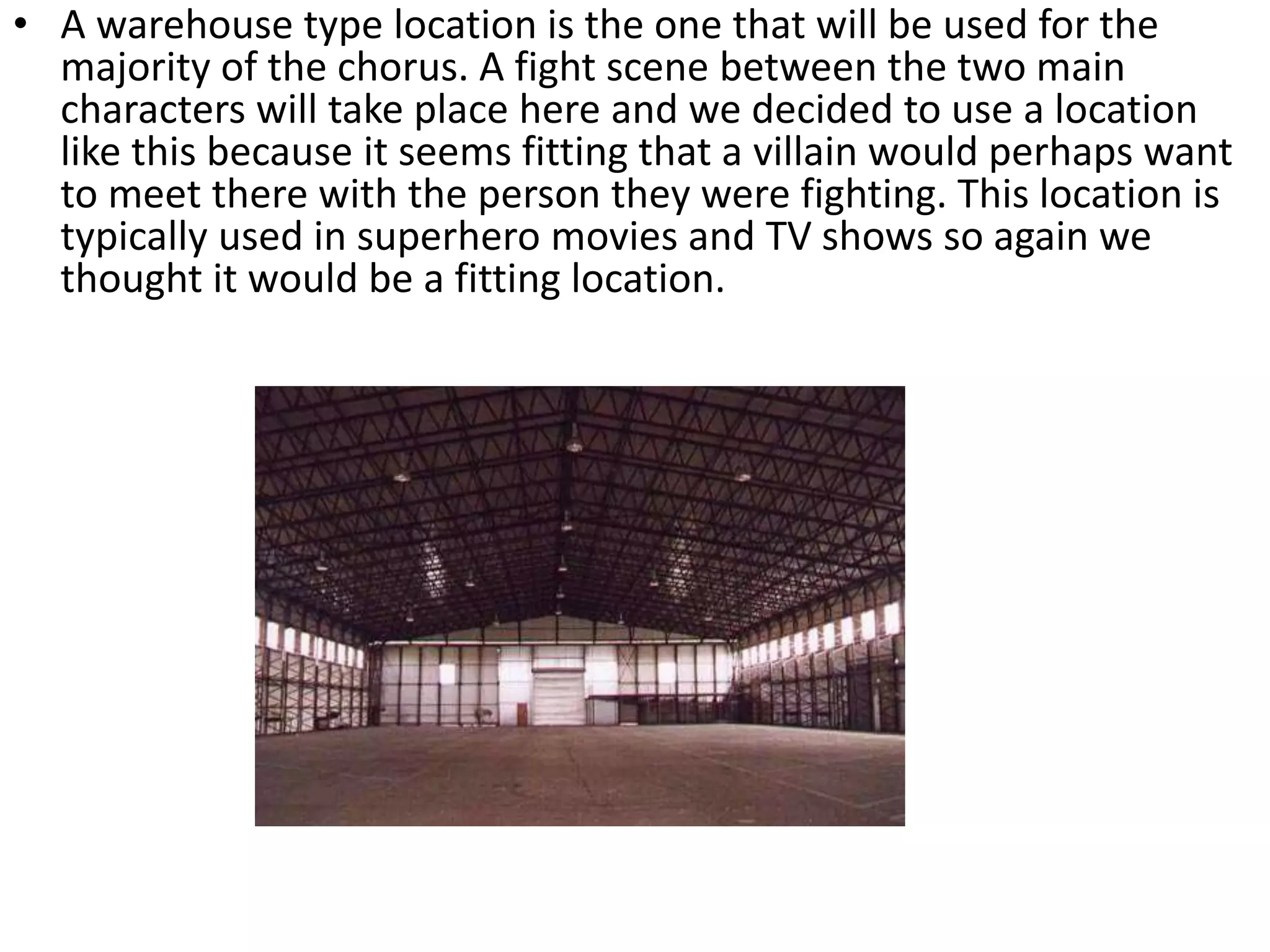 • A warehouse type location is the one that will be used for the
majority of the chorus. A fight scene between the two main
characters will take place here and we decided to use a location
like this because it seems fitting that a villain would perhaps want
to meet there with the person they were fighting. This location is
typically used in superhero movies and TV shows so again we
thought it would be a fitting location.
 