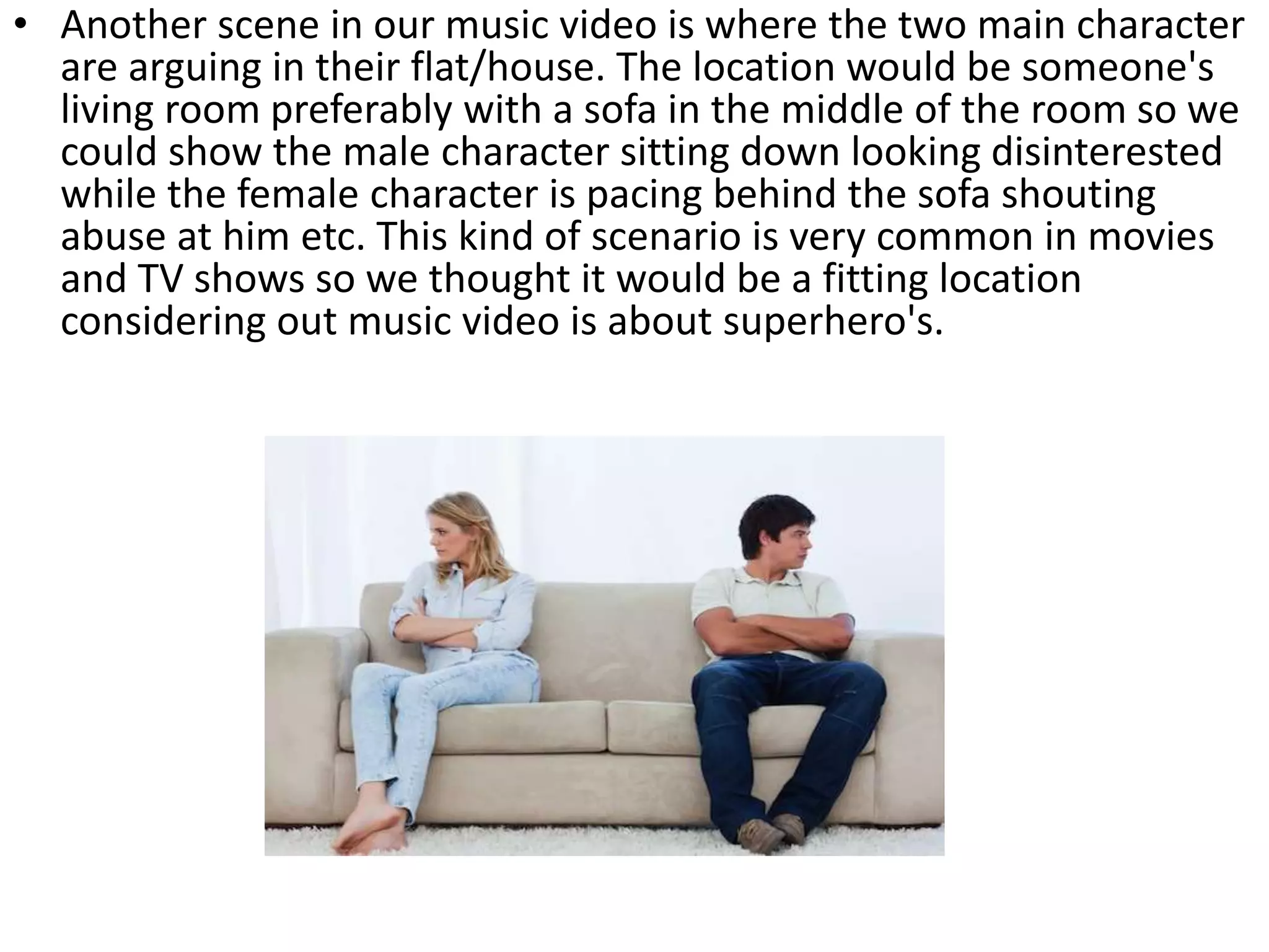 • Another scene in our music video is where the two main character
are arguing in their flat/house. The location would be someone's
living room preferably with a sofa in the middle of the room so we
could show the male character sitting down looking disinterested
while the female character is pacing behind the sofa shouting
abuse at him etc. This kind of scenario is very common in movies
and TV shows so we thought it would be a fitting location
considering out music video is about superhero's.
 