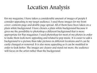 Location Analysis 
For my magazine, I have taken a considerable amount of images of people I 
consider appealing to my target audience. I used those images for my front 
cover, contents page and double page spread. All of them have been taken on a 
plain white background. I have chosen a plain white background because it 
gives me the possibility to photoshop a different background that is more 
appropriate for Pop magazines. I used photoshop for most of my photos in order 
to make them look more appealing and related to pop music. It is easier to add a 
background to a picture than take pictures in different locations and it can be 
easily changed or removed. It is also more appealing as it can be modified in 
order to look better. The images are clearer and stand out more, the audience 
will focus on the artist rather than the background. 
