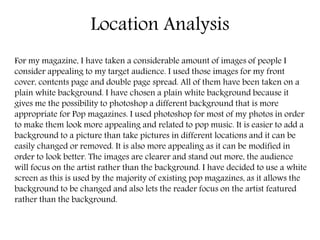 Location Analysis
For my magazine, I have taken a considerable amount of images of people I
consider appealing to my target audience. I used those images for my front
cover, contents page and double page spread. All of them have been taken on a
plain white background. I have chosen a plain white background because it
gives me the possibility to photoshop a different background that is more
appropriate for Pop magazines. I used photoshop for most of my photos in order
to make them look more appealing and related to pop music. It is easier to add a
background to a picture than take pictures in different locations and it can be
easily changed or removed. It is also more appealing as it can be modified in
order to look better. The images are clearer and stand out more, the audience
will focus on the artist rather than the background. I have decided to use a white
screen as this is used by the majority of existing pop magazines, as it allows the
background to be changed and also lets the reader focus on the artist featured
rather than the background.
 