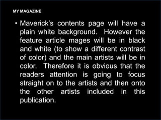 MY MAGAZINE

• Maverick’s contents page will have a
plain white background. However the
feature article mages will be in black
and white (to show a different contrast
of color) and the main artists will be in
color. Therefore it is obvious that the
readers attention is going to focus
straight on to the artists and then onto
the other artists included in this
publication.

 
