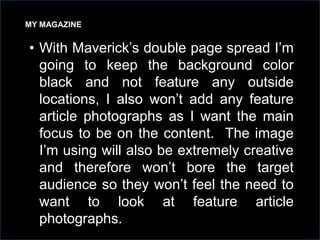 MY MAGAZINE

• With Maverick’s double page spread I’m
going to keep the background color
black and not feature any outside
locations, I also won’t add any feature
article photographs as I want the main
focus to be on the content. The image
I’m using will also be extremely creative
and therefore won’t bore the target
audience so they won’t feel the need to
want to look at feature article
photographs.

 
