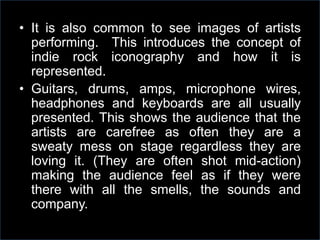 • It is also common to see images of artists
performing. This introduces the concept of
indie rock iconography and how it is
represented.
• Guitars, drums, amps, microphone wires,
headphones and keyboards are all usually
presented. This shows the audience that the
artists are carefree as often they are a
sweaty mess on stage regardless they are
loving it. (They are often shot mid-action)
making the audience feel as if they were
there with all the smells, the sounds and
company.

 