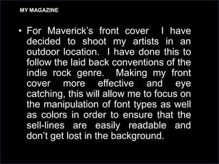 MY MAGAZINE

• For Maverick’s front cover I have
decided to shoot my artists in an
outdoor location. I have done this to
follow the laid back conventions of the
indie rock genre. Making my front
cover more effective and eye
catching, this will allow me to focus on
the manipulation of font types as well
as colors in order to ensure that the
sell-lines are easily readable and
don’t get lost in the background.

 